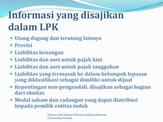 Informasi yang disajikan
dalam LPK
 Utang dagang dan terutang lainnya
 Provisi
 Liabilitas keuangan
 Liabilitas dan aset untuk pajak kini
 Liabilitas dan aset untuk pajak tangguhan
 Liabilitas yang termasuk ke dalam kelompok lepasan
  yang diklasifikasi sebagai dimiliki-untuk-dijual
 Kepentingan non-pengendali, disajikan sebagai bagian
  dari ekuitas
 Modal saham dan cadangan yang dapat diatribusi
  kepada pemilik entitas induk
              Disusun oleh Rahmat Febrianto Fakultas Ekonomi
              Unniversitas Andalas
 