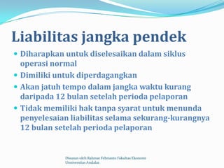 Liabilitas jangka pendek
 Diharapkan untuk diselesaikan dalam siklus
  operasi normal
 Dimiliki untuk diperdagangkan
 Akan jatuh tempo dalam jangka waktu kurang
  daripada 12 bulan setelah perioda pelaporan
 Tidak memiliki hak tanpa syarat untuk menunda
  penyelesaian liabilitas selama sekurang-kurangnya
  12 bulan setelah perioda pelaporan


             Disusun oleh Rahmat Febrianto Fakultas Ekonomi
             Unniversitas Andalas
 