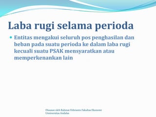 Laba rugi selama perioda
 Entitas mengakui seluruh pos penghasilan dan
 beban pada suatu perioda ke dalam laba rugi
 kecuali suatu PSAK mensyaratkan atau
 memperkenankan lain




             Disusun oleh Rahmat Febrianto Fakultas Ekonomi
             Unniversitas Andalas
 