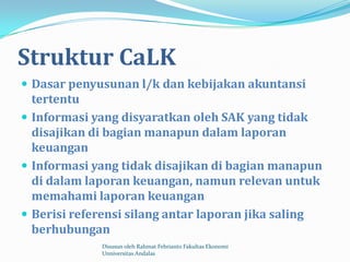 Struktur CaLK
 Dasar penyusunan l/k dan kebijakan akuntansi
  tertentu
 Informasi yang disyaratkan oleh SAK yang tidak
  disajikan di bagian manapun dalam laporan
  keuangan
 Informasi yang tidak disajikan di bagian manapun
  di dalam laporan keuangan, namun relevan untuk
  memahami laporan keuangan
 Berisi referensi silang antar laporan jika saling
  berhubungan
             Disusun oleh Rahmat Febrianto Fakultas Ekonomi
             Unniversitas Andalas
 