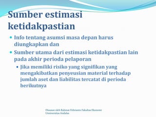 Sumber estimasi
ketidakpastian
 Info tentang asumsi masa depan harus
  diungkapkan dan
 Sumber utama dari estimasi ketidakpastian lain
  pada akhir perioda pelaporan
   Jika memiliki risiko yang signifikan yang
    mengakibatkan penyeusian material terhadap
    jumlah aset dan liabilitas tercatat di perioda
    berikutnya



              Disusun oleh Rahmat Febrianto Fakultas Ekonomi
              Unniversitas Andalas
 