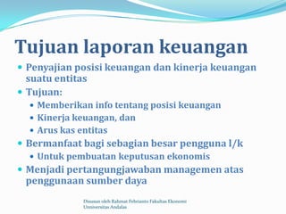 Tujuan laporan keuangan
 Penyajian posisi keuangan dan kinerja keuangan
  suatu entitas
 Tujuan:
   Memberikan info tentang posisi keuangan
   Kinerja keuangan, dan
   Arus kas entitas
 Bermanfaat bagi sebagian besar pengguna l/k
    Untuk pembuatan keputusan ekonomis
 Menjadi pertangungjawaban managemen atas
 penggunaan sumber daya
              Disusun oleh Rahmat Febrianto Fakultas Ekonomi
              Unniversitas Andalas
 