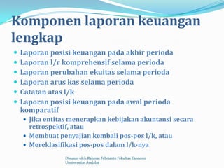 Komponen laporan keuangan
lengkap
   Laporan posisi keuangan pada akhir perioda
   Laporan l/r komprehensif selama perioda
   Laporan perubahan ekuitas selama perioda
   Laporan arus kas selama perioda
   Catatan atas l/k
   Laporan posisi keuangan pada awal perioda
    komparatif
     Jika entitas menerapkan kebijakan akuntansi secara
      retrospektif, atau
     Membuat penyajian kembali pos-pos l/k, atau
     Mereklasifikasi pos-pos dalam l/k-nya

                Disusun oleh Rahmat Febrianto Fakultas Ekonomi
                Unniversitas Andalas
 