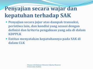 Penyajian secara wajar dan
kepatuhan terhadap SAK
 Penyajian secara jujur atas dampak transaksi,
  peristiwa lain, dan kondisi yang sesuai dengan
  definisi dan kriteria pengakuan yang ada di dalam
  KDPPLK
 Entitas menyatakan kepatuhannya pada SAK di
  dalam CLK




             Disusun oleh Rahmat Febrianto Fakultas Ekonomi
             Unniversitas Andalas
 