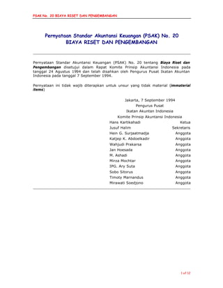 PSAK No. 20 BIAYA RISET DAN PENGEMBANGAN
1 of 12
Pernyataan Standar Akuntansi Keuangan (PSAK) No. 20
BIAYA RISET DAN PENGEMBANGAN
Pernyataan Standar Akuntansi Keuangan (PSAK) No. 20 tentang Biaya Riset dan
Pengembangan disetujui dalam Rapat Komite Prinsip Akuntansi Indonesia pada
tanggal 24 Agustus 1994 dan telah disahkan oleh Pengurus Pusat Ikatan Akuntan
Indonesia pada tanggal 7 September 1994.
Pernyataan ini tidak wajib diterapkan untuk unsur yang tidak material (immaterial
items)
Jakarta, 7 September 1994
Pengurus Pusat
Ikatan Akuntan Indonesia
Komite Prinsip Akuntansi Indonesia
Hans Kartikahadi Ketua
Jusuf Halim Sekretaris
Hein G. Surjaatmadja Anggota
Katjep K. Abdoelkadir Anggota
Wahjudi Prakarsa Anggota
Jan Hoesada Anggota
M. Ashadi Anggota
Mirza Mochtar Anggota
IPG. Ary Suta Anggota
Sobo Sitorus Anggota
Timoty Marnandus Anggota
Mirawati Soedjono Anggota
 