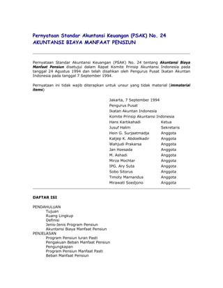 Pernyataan Standar Akuntansi Keuangan (PSAK) No. 24
AKUNTANSI BIAYA MANFAAT PENSIUN



Pernyataan Standar Akuntansi Keuangan (PSAK) No. 24 tentang Akuntansi Biaya
Manfaat Pensiun disetujui dalam Rapat Komite Prinsip Akuntansi Indonesia pada
tanggal 24 Agustus 1994 dan telah disahkan oleh Pengurus Pusat Ikatan Akuntan
Indonesia pada tanggal 7 September 1994.

Pernyataan ini tidak wajib diterapkan untuk unsur yang tidak material (immaterial
items)

                                       Jakarta, 7 September 1994
                                       Pengurus Pusat
                                       Ikatan Akuntan Indonesia
                                       Komite Prinsip Akuntansi Indonesia
                                       Hans Kartikahadi            Ketua
                                       Jusuf Halim                 Sekretaris
                                       Hein G. Surjaatmadja        Anggota
                                       Katjep K. Abdoelkadir       Anggota
                                       Wahjudi Prakarsa            Anggota
                                       Jan Hoesada                 Anggota
                                       M. Ashadi                   Anggota
                                       Mirza Mochtar               Anggota
                                       IPG. Ary Suta               Anggota
                                       Sobo Sitorus                Anggota
                                       Timoty Marnandus            Anggota
                                       Mirawati Soedjono           Anggota



DAFTAR ISI

PENDAHULUAN
      Tujuan
      Ruang Lingkup
      Definisi
      Jenis-Jenis Program Pensiun
      Akuntansi Biaya Manfaat Pensiun
PENJELASAN
      Program Pensiun luran Pasti
      Pengakuan Beban Manfaat Pensiun
      Pengungkapan
      Program Pensiun Manfaat Pasti
      Beban Manfaat Pensiun
 