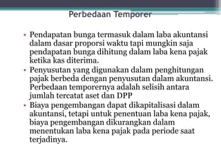 Perbedaan Temporer
• Pendapatan bunga termasuk dalam laba akuntansi
dalam dasar proporsi waktu tapi mungkin saja
pendapatan bunga dihitung dalam laba kena pajak
ketika kas diterima.
• Penyusutan yang digunakan dalam penghitungan
pajak berbeda dengan penyusutan dalam akuntansi.
Perbedaan temporernya adalah selisih antara
jumlah tercatat aset dan DPP
• Biaya pengembangan dapat dikapitalisasi dalam
akuntansi, tetapi untuk penentuan laba kena pajak,
biaya pengembangan dikurangkan dalam
menentukan laba kena pajak pada periode saat
terjadinya.
12
 