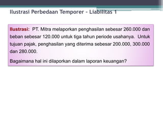Ilustrasi: PT. Mitra melaporkan penghasilan sebesar 260.000 dan
beban sebesar 120.000 untuk tiga tahun periode usahanya. Untuk
tujuan pajak, penghasilan yang diterima sebesar 200.000, 300.000
dan 280.000.
Bagaimana hal ini dilaporkan dalam laporan keuangan?
Ilustrasi Perbedaan Temporer – Liabilitas 1
15
 