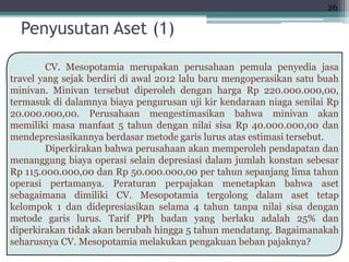 CV. Mesopotamia merupakan perusahaan pemula penyedia jasa
travel yang sejak berdiri di awal 2012 lalu baru mengoperasikan satu buah
minivan. Minivan tersebut diperoleh dengan harga Rp 220.000.000,00,
termasuk di dalamnya biaya pengurusan uji kir kendaraan niaga senilai Rp
20.000.000,00. Perusahaan mengestimasikan bahwa minivan akan
memiliki masa manfaat 5 tahun dengan nilai sisa Rp 40.000.000,00 dan
mendepresiasikannya berdasar metode garis lurus atas estimasi tersebut.
Diperkirakan bahwa perusahaan akan memperoleh pendapatan dan
menanggung biaya operasi selain depresiasi dalam jumlah konstan sebesar
Rp 115.000.000,00 dan Rp 50.000.000,00 per tahun sepanjang lima tahun
operasi pertamanya. Peraturan perpajakan menetapkan bahwa aset
sebagaimana dimiliki CV. Mesopotamia tergolong dalam aset tetap
kelompok 1 dan didepresiasikan selama 4 tahun tanpa nilai sisa dengan
metode garis lurus. Tarif PPh badan yang berlaku adalah 25% dan
diperkirakan tidak akan berubah hingga 5 tahun mendatang. Bagaimanakah
seharusnya CV. Mesopotamia melakukan pengakuan beban pajaknya?
Penyusutan Aset (1)
26
 