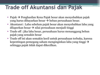 Trade off Akuntansi dan Pajak
 Pajak  Penghasilan Kena Pajak besar akan menyebabkan pajak
yang harus dibayarkan besar  beban perusahaan besar.
 Akuntansi : Laba sebelum pajak besar akan menyebabkan laba yang
dilaporkan besar  nilai perusahaan menjadi tinggi
 Trade off : jika laba besar, perusahaan harus menanggung beban
pajak yang semakin besar
 Trade off ini akan semakin kecil untuk perusahaan terbuka, karena
kepentingan pemegang saham menginginkan laba yang tinggi 
sehingga pajak tidak dapat dikecilkan.
4
 