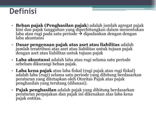 Definisi
• Beban pajak (Penghasilan pajak) adalah jumlah agregat pajak
kini dan pajak tangguhan yang diperhitungkan dalam menentukan
laba atau rugi pada satu periode  dipadankan dengan dengan
laba akuntansi
• Dasar pengenaan pajak atas aset atau liabilitas adalah
jumlah teratribusi atas aset atau liabilitas untuk tujuan pajak
dengan aset atau liabilitas untuk tujuan pajak
• Laba akuntansi adalah laba atau rugi selama satu periode
sebelum dikurangi beban pajak.
• Laba kena pajak atau laba fiskal (rugi pajak atau rugi fiskal)
adalah laba (rugi) selama satu periode yang dihitung berdasarkan
peraturan yang ditetapkan oleh Otoritas Pajak atas pajak
penghasilan yang terutang (dilunasi).
• Pajak penghasilan adalah pajak yang dihitung berdasarkan
peraturan perpajakan dan pajak ini dikenakan atas laba kena
pajak entitas.
6
 