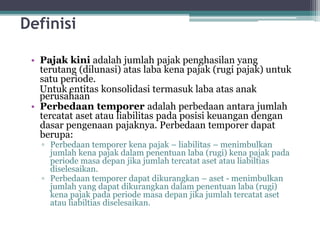Definisi
• Pajak kini adalah jumlah pajak penghasilan yang
terutang (dilunasi) atas laba kena pajak (rugi pajak) untuk
satu periode.
Untuk entitas konsolidasi termasuk laba atas anak
perusahaan
• Perbedaan temporer adalah perbedaan antara jumlah
tercatat aset atau liabilitas pada posisi keuangan dengan
dasar pengenaan pajaknya. Perbedaan temporer dapat
berupa:
▫ Perbedaan temporer kena pajak – liabilitas – menimbulkan
jumlah kena pajak dalam penentuan laba (rugi) kena pajak pada
periode masa depan jika jumlah tercatat aset atau liabiltias
diselesaikan.
▫ Perbedaan temporer dapat dikurangkan – aset - menimbulkan
jumlah yang dapat dikurangkan dalam penentuan laba (rugi)
kena pajak pada periode masa depan jika jumlah tercatat aset
atau liabiltias diselesaikan.
7
 