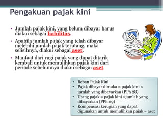 Pengakuan pajak kini
• Jumlah pajak kini, yang belum dibayar harus
diakui sebagai liabilitas.
• Apabila jumlah pajak yang telah dibayar
melebihi jumlah pajak terutang, maka
selisihnya, diakui sebagai aset.
• Manfaat dari rugi pajak yang dapat ditarik
kembali untuk memulihkan pajak kini dari
periode sebelumnya diakui sebagai aset.
8
• Beban Pajak Kini
• Pajak dibayar dimuka = pajak kini <
jumlah yang dibayarkan (PPh 28)
• Utang pajak = pajak kini >jumlah yang
dibayarkan (PPh 29)
• Kompensasi kerugian yang dapat
digunakan untuk memulihkan pajak = aset
 