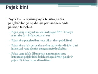 Pajak kini
• Pajak kini = semua pajak terutang atas
penghasilan yang diakui perusahaan pada
periode tersebut:
▫ Pajak yang dibayarkan sesuai dengan SPT  hanya
atas laba dari induk perusahaan
▫ Pajak atas penghasilan yang dikenakan pajak final
▫ Pajak atas anak perusahaan dan pajak atas dividen dari
inverstasi yang dicatat dengan metode ekuitas
▫ Pajak yang telah dibayarkan namun menurut
ketentuan pajak tidak boleh sebagai kredit pajak 
pajak LN tidak dapat dikreditkan
9
 