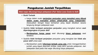 Pengukuran Jumlah Terpulihkan
 Bukti Terbaik
 harga dalam suatu perjanjian penjualan yang mengikat yang dibuat
dalam suatu transaksi antara pihak-pihak yang independen,
disesuaikan dengan biaya tambahan yang dapat dikaitkan secara
langsung dengan pelepasan aset.
 Apabila tidak terdapat perjanjian penjualan yang mengikat namun aset
diperdagangkan di pasar aktif
 Berdasarkan harga pasar aset dikurangi biaya pelepasan aset
tersebut.
 Apabila tidak terdapat perjanjian penjualan yang mengikat dan tidak ada
pasar aktif untuk aset
 Berdasarkan pada informasi terbaik yang ada untuk menggambarkan
jumlah yang dapat diperoleh entitas, pada akhir periode pelaporan, dari
pelepasan aset pada nilai wajar dikurangi biaya pelepasan
Nilai wajar dikurangi biaya pelepasan (Fair Value Less Costs to Sell)
 