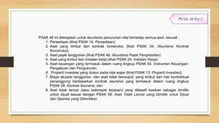 PSAK 48 ini diterapkan untuk akuntansi penurunan nilai terhadap semua aset, kecuali :
1. Persediaan (lihat PSAK 14: Persediaan);
2. Aset yang timbul dari kontrak konstruksi (lihat PSAK 34: Akuntansi Kontrak
Konstruksi);
3. Aset pajak tangguhan (lihat PSAK 46: Akuntansi Pajak Penghasilan);
4. Aset yang timbul dari imbalan kerja (lihat PSAK 24: Imbalan Kerja);
5. Aset keuangan yang termasuk dalam ruang lingkup PSAK 55: Instrumen Keuangan:
Pengakuan dan Pengukuran;
6. Properti investasi yang diukur pada nilai wajar (lihat PSAK 13: Properti Investasi);
7. Biaya akuisisi tangguhan, dan aset tidak berwujud, yang timbul dari hak kontraktual
penanggung berdasarkan kontrak asuransi yang termasuk dalam ruang lingkup
PSAK 28: Kontrak Asuransi; dan
8. Aset tidak lancar (atau kelompok lepasan) yang diklasifi kasikan sebagai dimiliki
untuk dijual sesuai dengan PSAK 58: Aset Tidak Lancar yang Dimiliki untuk Dijual
dan Operasi yang Dihentikan
PSAK 48 Par 2
 