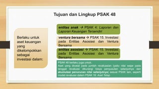 Berlaku untuk
aset keuangan
yang
dikelompokkan
sebagai
investasi dalam:
entitas anak  PSAK 4: Laporan dan
Laporan Keuangan Tersendiri
ventura bersama  PSAK 15. Investasi
pada Entitas Asosiasi dan Ventura
Bersama
entitas asosiasi  PSAK 15. Investasi
pada Entitas Asosiasi dan Ventura
Bersama
PSAK 48 berlaku juga untuk:
Aset yang dicatat pada jumlah revaluasian (yaitu nilai wajar pada
tanggal revaluasi dikurangi biaya penyusutan selanjutnya dan
akumulasi penurunan nilai selanjutnya) sesuai PSAK lain, seperti
model revaluasi dalam PSAK 16: Aset Tetap
Tujuan dan Lingkup PSAK 48
 