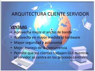 ARQUITECTURA CLIENTE SERVIDOR

VENTAJAS
• Aprovecha mejor el ancho de banda
• Aprovecha en mayor medida el hardware
• Mayor seguridad y autonomía
• Mejor manejo de la concurrencia
• Permite que los clientes trabajen GUI mientras
  el servidor se centra en los procesos centrales
 