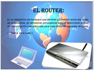 El Router:
Es un dispositivo de hardware que permite la conexión entre dos redes
de ordenadores. Se denominan enrutadores porque seleccionan la ruta
de comunicación más adecuada para cada envío de paquetes de datos.

•   Opera en la capa 3
 