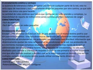 El enrutamiento estático y ventajas
La ausencia de tolerancia a fallos. Si cayese una línea en cualquier parte de la red, esta no
sería capaz de reaccionar y automáticamente dirigir los paquetes por otro camino, ya que solo
tienen una única ruta para hacerlo.
La cantidad de rutas estáticas que habría que configurar en redes grandes y complejas. La
imposibilidad de reparto de tráfico entre varios caminos posibles ( balanceo de carga).
CARACTERISTICAS
-Fácil de entender
-Fácil de configurar en redes pequeñas

Enrutamiento Dinámico
Enrutamiento Dinámico Una red con más de una posible ruta al mismo destino podría usar
enrutamiento dinámico. Una ruta dinámica es construida por información intercambiada por
los protocolos de enrutamiento. Los protocolos son diseñados para distribuir información que
dinámicamente ajustan las rutas reflejadas en las condiciones de la red. Los protocolos de
enrutamiento manejan complejas situaciones de enrutamiento más rápido de lo que un
administrador del sistema podría hacerlo. Los protocolos de enrutamiento no sólo están
diseñados para cambiar a una ruta de respaldo cuando la ruta primaria se vuelve inoperante
sino que ellos también evalúan y deciden cual es la mejor ruta para un destino. Una red con
múltiples caminos a un mismo destino puede utilizar enrutamiento dinámico.
CARACTERISTICAS
-esencial para redes grandes
-Potencialmente mas difícil de configurar.
 