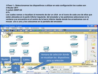 Paso 1.- Seleccionamos los dispositivos a utilizar en esta configuración los cuales son
   3 Router 2811
   3 switch 2950T-24
   4 Pc
   Los cuales vamos a visualizar al momento de dar un click en el icono de cada uno de ellos que
   están ubicados en la parte inferior izquierda del emulador y los podremos seleccionar en la
   ventana q se encuentra en el centro de la barra inferior desde donde los arrastramos con el
   mouse uno a uno y los colocamos en la pantalla del emulador




                                        Ventana de selección donde
                                        se visualizan los dispositivos
Router   Switch      Cables                   para su selección


            Pc
 