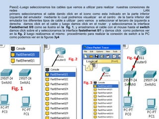 Paso2.-Luego seleccionamos los cables que vamos a utilizar para realizar nuestras conexiones de
redes                                                                                           LAN
primero seleccionamos el cable dando click en el icono como esta indicado en la parte inferior
izquierda del emulador mediante lo cual podremos visualizar en el centro de la barra inferior del
emulador los diferentes tipos de cable a utilizar pero vamos a seleccionar el tercero de izquierda a
derecha damos click en el cable y luego damos click en el router y seleccionamos la interface
Fastethernet 0/0 como se ilustra en la fig. 1, y arrastramos el cable con el mouse hasta el switch
damos click sobre el y seleccionamos la interface fastethernet 0/1 y damos click como podemos ver
en la fig. 2 luego realizamos el mismo procedimiento para realizar la conexión de switch a la PC
como podemos ver en la figuras 3y4




                                          Fig. 2                                   Fig. 4




                                                    Fig. 3
 Fig. 1
 