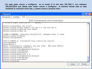 En esta parte vamos a configurar en el router 0 la red wan 192.168.7.1 con maskara
255.255.255.0 que desde este router vamos a configurar el extremo donde esta el reloj
mediante el comando clock rate y vamos vamos a ponerle clave
 
