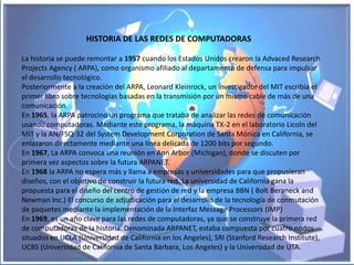 HISTORIA DE LAS REDES DE COMPUTADORAS

La historia se puede remontar a 1957 cuando los Estados Unidos crearon la Advaced Research
Projects Agency ( ARPA), como organismo afiliado al departamento de defensa para impulsar
el desarrollo tecnológico.
Posteriormente a la creación del ARPA, Leonard Kleinrock, un investigador del MIT escribía el
primer libro sobre tecnologías basadas en la transmisión por un mismo cable de más de una
comunicación.
En 1965, la ARPA patrocino un programa que trataba de analizar las redes de comunicación
usando computadoras. Mediante este programa, la máquina TX-2 en el laboratorio Licoln del
MIT y la AN/FSQ-32 del System Development Corporation de Santa Mónica en California, se
enlazaron directamente mediante una línea delicada de 1200 bits por segundo.
En 1967, La ARPA convoca una reunión en Ann Arbor (Michigan), donde se discuten por
primera vez aspectos sobre la futura ARPANET.
En 1968 la ARPA no espera más y llama a empresas y universidades para que propusieran
diseños, con el objetivo de construir la futura red. La universidad de California gana la
propuesta para el diseño del centro de gestión de red y la empresa BBN ( Bolt Beraneck and
Newman Inc.) El concurso de adjudicación para el desarrollo de la tecnología de conmutación
de paquetes mediante la implementación de la Interfaz Message Processors (IMP)
En 1969, es un año clave para las redes de computadoras, ya que se construye la primera red
de computadoras de la historia. Denominada ARPANET, estaba compuesta por cuatro nodos
situados en UCLA (Universidad de California en los Angeles), SRI (Stanford Research Institute),
UCBS (Universidad de California de Santa Bárbara, Los Angeles) y la Universidad de UTA.
 