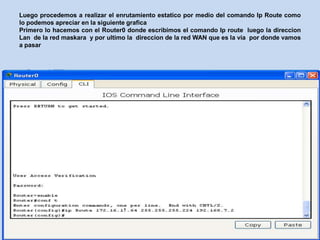 Luego procedemos a realizar el enrutamiento estatico por medio del comando Ip Route como
lo podemos apreciar en la siguiente grafica
Primero lo hacemos con el Router0 donde escribimos el comando Ip route luego la direccion
Lan de la red maskara y por ultimo la direccion de la red WAN que es la via por donde vamos
a pasar
 