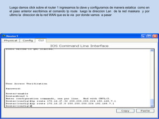 Luego damos click sobre el router 1 ingresamos la clave y configuramos de manera estatica como en
el paso anterior escribimos el comando Ip route luego la direccion Lan de la red maskara y por
ultimo la direccion de la red WAN que es la via por donde vamos a pasar
 