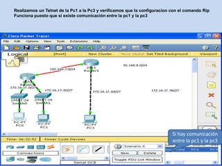 Realizamos un Telnet de la Pc1 a la Pc3 y verificamos que la configuracion con el comando Rip
Funciona puesto que si existe comunicación entre la pc1 y la pc3




                                                                           Si hay comunicación
                                                                           entre la pc1 y la pc3
 