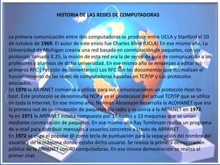HISTORIA DE LAS REDES DE COMPUTADORAS


La primera comunicación entre dos computadoras se produce entre UCLA y Stanford el 20
de octubre de 1969. El autor de este envío fue Charles Kline (UCLA) En ese mismo año, La
Universidad de Michigan crearía una red basada en conmutación de paquetes, con un
protocolo llamado X.25, la misión de esta red era la de servir de guía de comunicación a los
profesores y alumnos de dicha universidad. En ese mismo año se empiezan a editar los
primeros RFC ( Petición de comentarios) Los RFC son los documentos que normalizan el
funcionamiento de las redes de computadoras basadas en TCP/IP y sus protocolos
asociados.
En 1970 la ARPANET comienza a utilizar para sus comunicaciones un protocolo Host-to-
host. Este protocolo se denominaba NCP y es el predecesor del actual TCP/IP que se utiliza
en toda la Internet. En ese mismo año, Norman Abramson desarrolla la ALOHANET que era
la primera red de conmutación de paquetes vía radio y se uniría a la ARPANET en 1972.
Ya en 1971 la ARPANET estaba compuesta por 15 nodos y 23 maquinas que se unían
mediante conmutación de paquetes. En ese mismo año Ray Tomlinson realiza un programa
de e-mail para distribuir mensajes a usuarios concretos a través de ARPANET.
En 1972 se elige el popular @ como tecla de puntuación para la separación del nombre del
usuario y de la máquina donde estaba dicho usuario. Se realiza la primera demostración
pública de la ARPANET con 40 computadoras. En esa misma demostración se realiza el
primer chat.
 