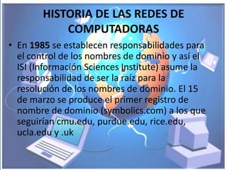 HISTORIA DE LAS REDES DE
            COMPUTADORAS
• En 1985 se establecen responsabilidades para
  el control de los nombres de dominio y así el
  ISI (Información Sciences Institute) asume la
  responsabilidad de ser la raíz para la
  resolución de los nombres de dominio. El 15
  de marzo se produce el primer registro de
  nombre de dominio (symbolics.com) a los que
  seguirían cmu.edu, purdue.edu, rice.edu,
  ucla.edu y .uk
 