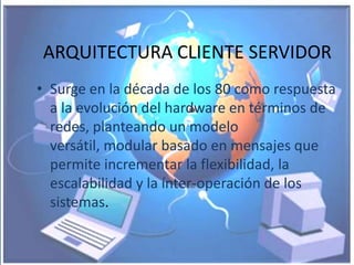 ARQUITECTURA CLIENTE SERVIDOR
• Surge en la década de los 80 como respuesta
  a la evolución del hardware en términos de
  redes, planteando un modelo
  versátil, modular basado en mensajes que
  permite incrementar la flexibilidad, la
  escalabilidad y la ínter-operación de los
  sistemas.
 