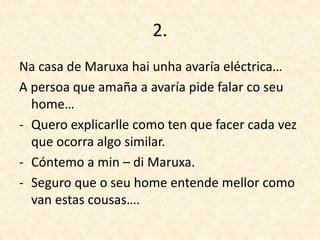 2.
Na casa de Maruxa hai unha avaría eléctrica…
A persoa que amaña a avaría pide falar co seu
home…
- Quero explicarlle como ten que facer cada vez
que ocorra algo similar.
- Cóntemo a min – di Maruxa.
- Seguro que o seu home entende mellor como
van estas cousas….
 