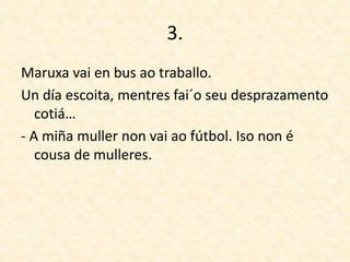 3.
Maruxa vai en bus ao traballo.
Un día escoita, mentres fai´o seu desprazamento
cotiá…
- A miña muller non vai ao fútbol. Iso non é
cousa de mulleres.
 