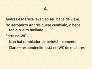 4.
Andrés e Maruxa levan ao seu bebé de viaxe.
No aeroporto Andrés quere cambialo, o bebé
ten o cueiro mollado.
Entra no WC…
- Non hai cambiador de bebés! – comenta.
- Claro – respóndenlle- está no WC de mulleres.
 
