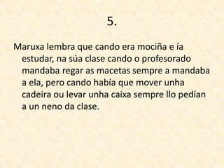 5.
Maruxa lembra que cando era mociña e ía
estudar, na súa clase cando o profesorado
mandaba regar as macetas sempre a mandaba
a ela, pero cando había que mover unha
cadeira ou levar unha caixa sempre llo pedían
a un neno da clase.
 