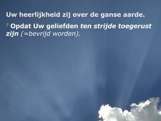 Uw heerlijkheid zij over de ganse aarde. 7  Opdat Uw geliefden  ten strijde toegerust zijn   (=bevrijd worden).   