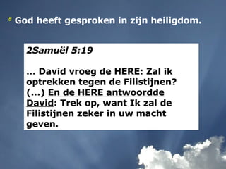 2Samuël 5:19   ... David vroeg de HERE: Zal ik optrekken tegen de Filistijnen? (...)  En de HERE antwoordde David : Trek op, want Ik zal de Filistijnen zeker in uw macht geven. 8  God heeft gesproken in zijn heiligdom.  