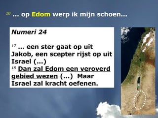 10   ... op  Edom  werp ik mijn schoen... Numeri 24 17  ... een ster gaat op uit Jakob, een scepter rijst op uit Israel (...) 18   Dan zal Edom een veroverd gebied wezen  (...)  Maar Israel zal kracht oefenen. 