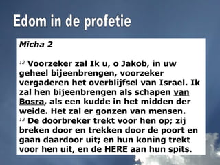 Micha 2 12  Voorzeker zal Ik u, o Jakob, in uw geheel bijeenbrengen, voorzeker vergaderen het overblijfsel van Israel. Ik zal hen bijeenbrengen als schapen  van Bosra , als een kudde in het midden der weide. Het zal er gonzen van mensen. 13  De doorbreker trekt voor hen op; zij breken door en trekken door de poort en gaan daardoor uit; en hun koning trekt voor hen uit, en de HERE aan hun spits. Edom in de profetie 