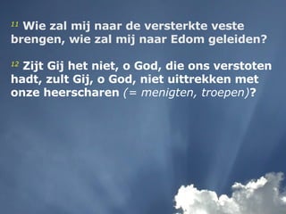 11   Wie zal mij naar de versterkte veste brengen, wie zal mij naar Edom geleiden?   12   Zijt Gij het niet, o God, die ons verstoten hadt, zult Gij, o God, niet uittrekken met onze heerscharen  (= menigten, troepen) ? 