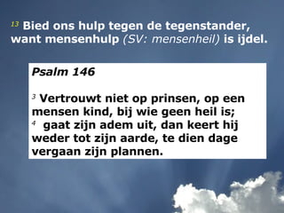 13   Bied ons hulp tegen de tegenstander,  want mensenhulp  (SV: mensenheil)  is ijdel. Psalm 146 3  Vertrouwt niet op prinsen, op een mensen kind, bij wie geen heil is; 4   gaat zijn adem uit, dan keert hij weder tot zijn aarde, te dien dage vergaan zijn plannen. 