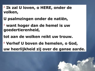 4   Ik zal U loven, o HERE, onder de volken,  U psalmzingen onder de natiën,  5   want hoger dan de hemel is uw goedertierenheid,  tot aan de wolken reikt uw trouw.  6   Verhef U boven de hemelen, o God,  uw heerlijkheid zij over de ganse aarde.   