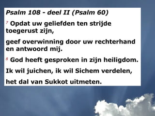 Psalm 108 - deel II (Psalm 60) 7   Opdat uw geliefden ten strijde toegerust zijn,  geef overwinning door uw rechterhand en antwoord mij.  8   God heeft gesproken in zijn heiligdom.  Ik wil juichen, ik wil Sichem verdelen,  het dal van Sukkot uitmeten.  