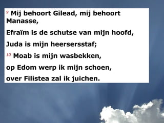 9   Mij behoort Gilead, mij behoort Manasse,  Efraïm is de schutse van mijn hoofd,  Juda is mijn heersersstaf;  10   Moab is mijn wasbekken,  op Edom werp ik mijn schoen,  over Filistea zal ik juichen.   
