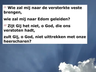 11  Wie zal mij naar de versterkte veste brengen,  wie zal mij naar Edom geleiden?  12   Zijt Gij het niet, o God, die ons verstoten hadt,  zult Gij, o God, niet uittrekken met onze heerscharen?   