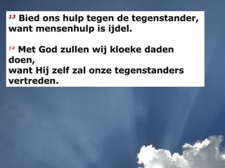 13   Bied ons hulp tegen de tegenstander,  want mensenhulp is ijdel. 14   Met God zullen wij kloeke daden doen, want Hij zelf zal onze tegenstanders vertreden. 