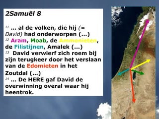 2Samuël 8 11  ... al de volken, die hij  (= David)  had onderworpen (...) 12   Aram ,  Moab , de  Ammonieten , de  Filistijnen , Amalek (...) 13   David verwierf zich roem bij zijn terugkeer door het verslaan van de  Edomieten  in het Zoutdal (...)   14  ... De HERE gaf David de overwinning overal waar hij heentrok. 